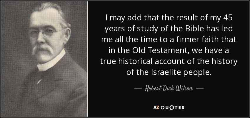 I may add that the result of my 45 years of study of the Bible has led me all the time to a firmer faith that in the Old Testament, we have a true historical account of the history of the Israelite people. - Robert Dick Wilson