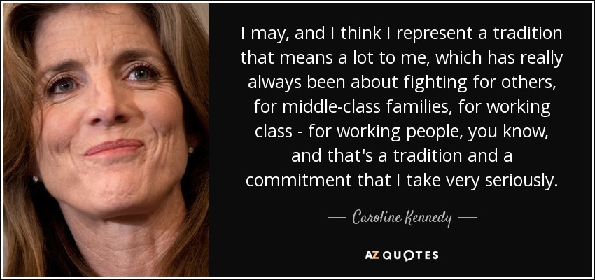 I may, and I think I represent a tradition that means a lot to me, which has really always been about fighting for others, for middle-class families, for working class - for working people, you know, and that's a tradition and a commitment that I take very seriously. - Caroline Kennedy