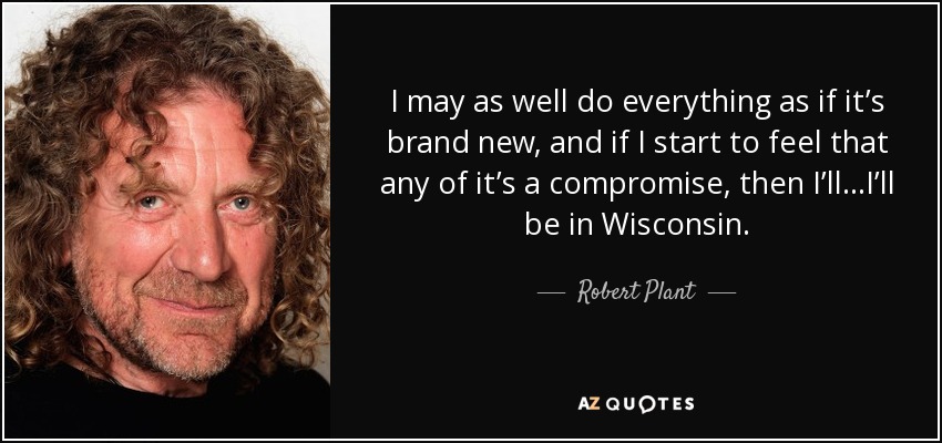 I may as well do everything as if it’s brand new, and if I start to feel that any of it’s a compromise, then I’ll...I’ll be in Wisconsin. - Robert Plant