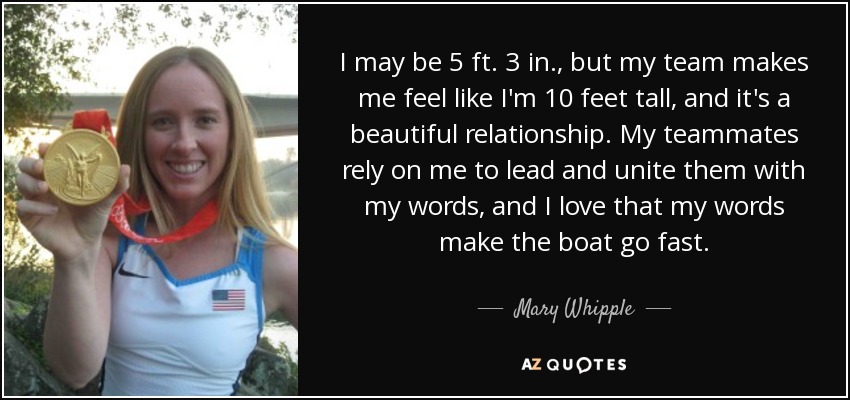I may be 5 ft. 3 in., but my team makes me feel like I'm 10 feet tall, and it's a beautiful relationship. My teammates rely on me to lead and unite them with my words, and I love that my words make the boat go fast. - Mary Whipple