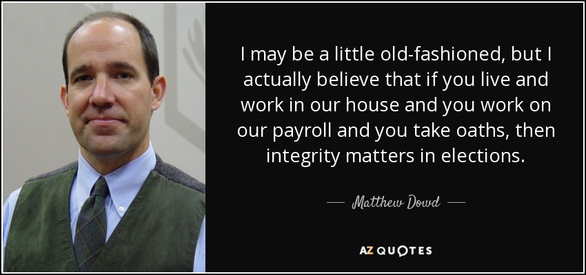 I may be a little old-fashioned, but I actually believe that if you live and work in our house and you work on our payroll and you take oaths, then integrity matters in elections. - Matthew Dowd