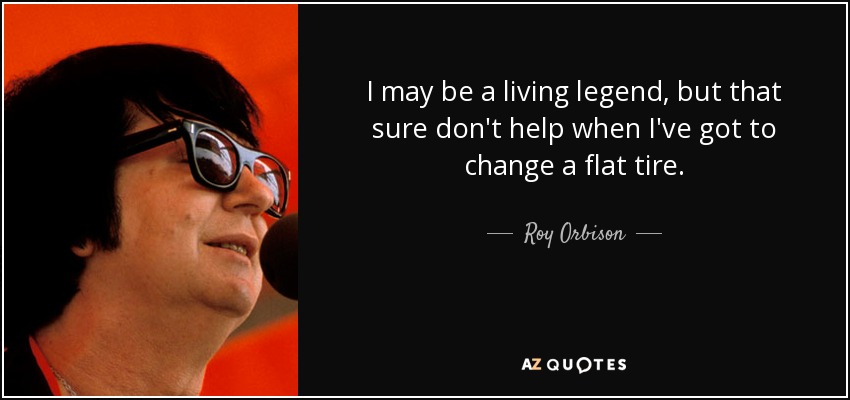 I may be a living legend, but that sure don't help when I've got to change a flat tire. - Roy Orbison