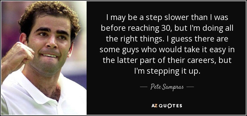 I may be a step slower than I was before reaching 30, but I'm doing all the right things. I guess there are some guys who would take it easy in the latter part of their careers, but I'm stepping it up. - Pete Sampras