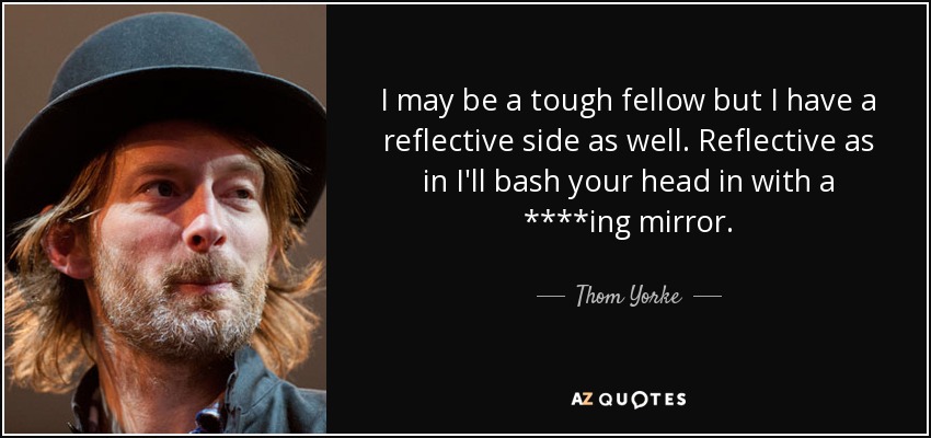 I may be a tough fellow but I have a reflective side as well. Reflective as in I'll bash your head in with a ****ing mirror. - Thom Yorke