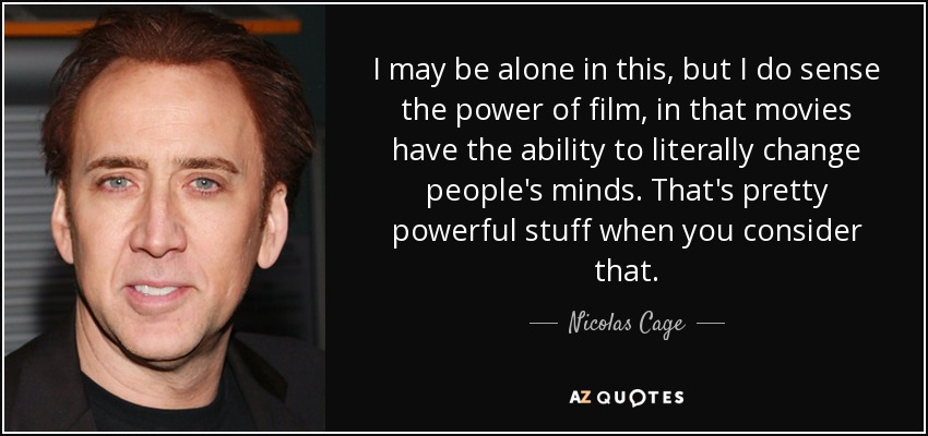 I may be alone in this, but I do sense the power of film, in that movies have the ability to literally change people's minds. That's pretty powerful stuff when you consider that. - Nicolas Cage