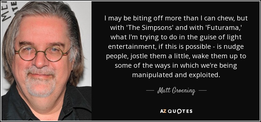 I may be biting off more than I can chew, but with 'The Simpsons' and with 'Futurama,' what I'm trying to do in the guise of light entertainment, if this is possible - is nudge people, jostle them a little, wake them up to some of the ways in which we're being manipulated and exploited. - Matt Groening