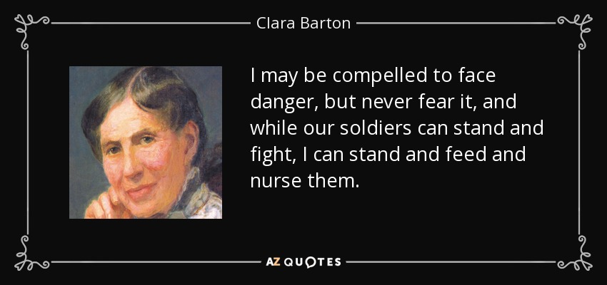 I may be compelled to face danger, but never fear it, and while our soldiers can stand and fight, I can stand and feed and nurse them. - Clara Barton