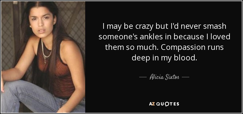 I may be crazy but I'd never smash someone's ankles in because I loved them so much. Compassion runs deep in my blood. - Alicia Sixtos