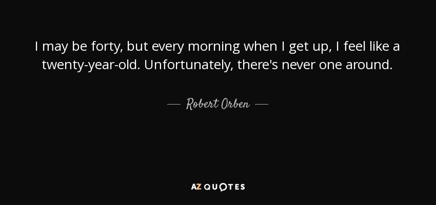 I may be forty, but every morning when I get up, I feel like a twenty-year-old. Unfortunately, there's never one around. - Robert Orben