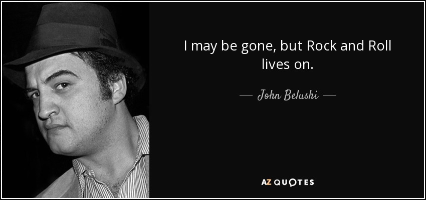 I may be gone, but Rock and Roll lives on. - John Belushi