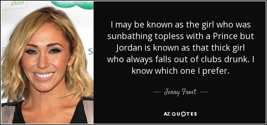 I may be known as the girl who was sunbathing topless with a Prince but Jordan is known as that thick girl who always falls out of clubs drunk. I know which one I prefer. - Jenny Frost