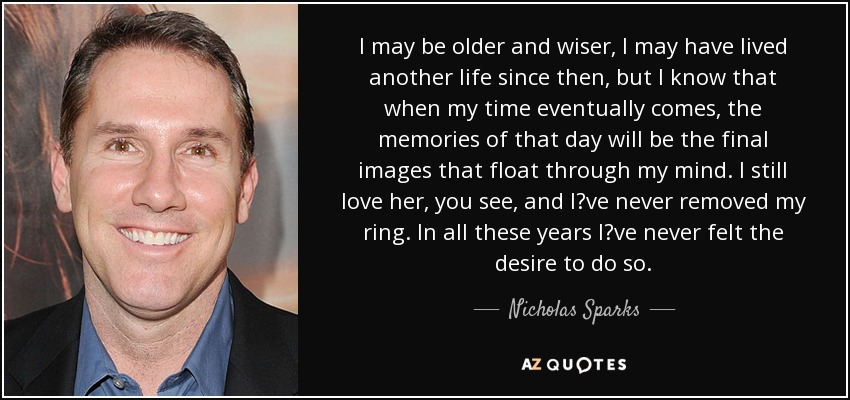 I may be older and wiser, I may have lived another life since then, but I know that when my time eventually comes, the memories of that day will be the final images that float through my mind. I still love her, you see, and I‟ve never removed my ring. In all these years I‟ve never felt the desire to do so. - Nicholas Sparks