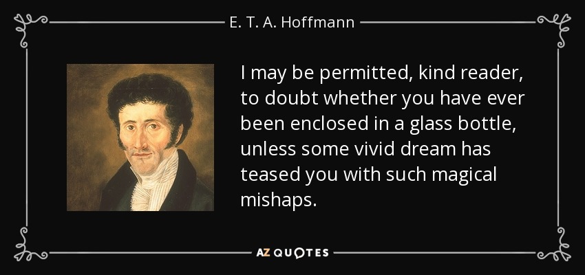 I may be permitted, kind reader, to doubt whether you have ever been enclosed in a glass bottle, unless some vivid dream has teased you with such magical mishaps. - E. T. A. Hoffmann
