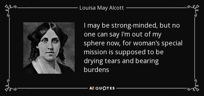 I may be strong-minded, but no one can say I'm out of my sphere now, for woman's special mission is supposed to be drying tears and bearing burdens - Louisa May Alcott