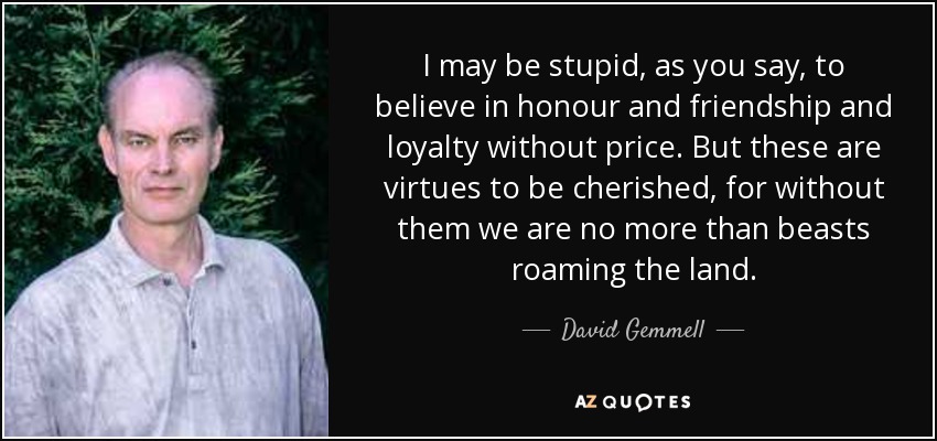 I may be stupid, as you say, to believe in honour and friendship and loyalty without price. But these are virtues to be cherished, for without them we are no more than beasts roaming the land. - David Gemmell