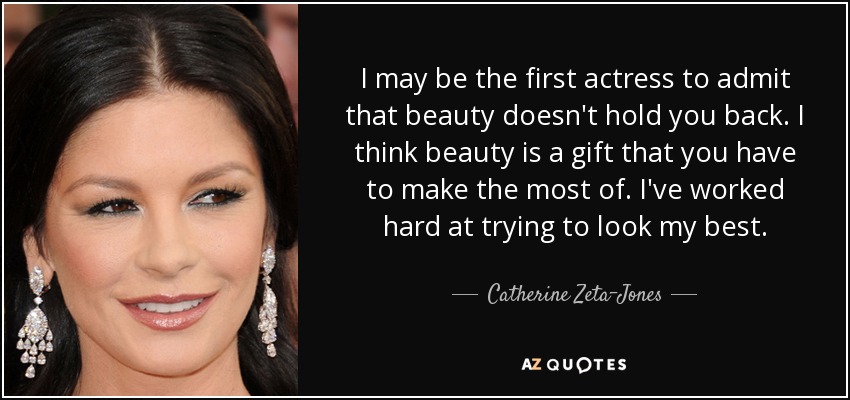 I may be the first actress to admit that beauty doesn't hold you back. I think beauty is a gift that you have to make the most of. I've worked hard at trying to look my best. - Catherine Zeta-Jones