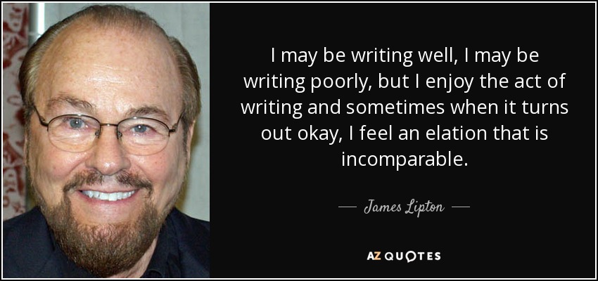 I may be writing well, I may be writing poorly, but I enjoy the act of writing and sometimes when it turns out okay, I feel an elation that is incomparable. - James Lipton