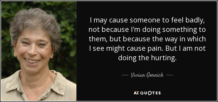 I may cause someone to feel badly, not because I'm doing something to them, but because the way in which I see might cause pain. But I am not doing the hurting. - Vivian Gornick