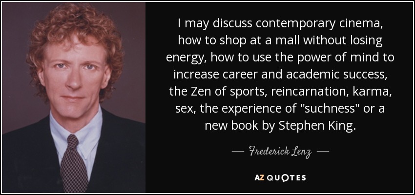 I may discuss contemporary cinema, how to shop at a mall without losing energy, how to use the power of mind to increase career and academic success, the Zen of sports, reincarnation, karma, sex, the experience of 