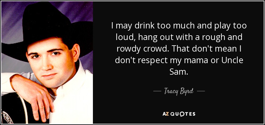 I may drink too much and play too loud, hang out with a rough and rowdy crowd. That don't mean I don't respect my mama or Uncle Sam. - Tracy Byrd