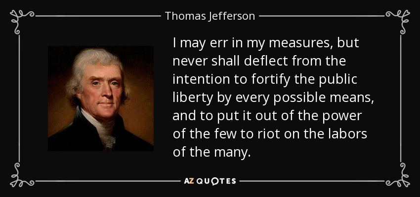I may err in my measures, but never shall deflect from the intention to fortify the public liberty by every possible means, and to put it out of the power of the few to riot on the labors of the many. - Thomas Jefferson