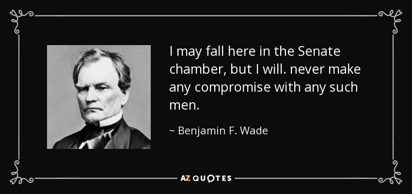 I may fall here in the Senate chamber, but I will. never make any compromise with any such men. - Benjamin F. Wade