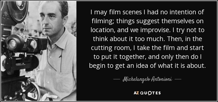 I may film scenes I had no intention of filming; things suggest themselves on location, and we improvise. I try not to think about it too much. Then, in the cutting room, I take the film and start to put it together, and only then do I begin to get an idea of what it is about. - Michelangelo Antonioni
