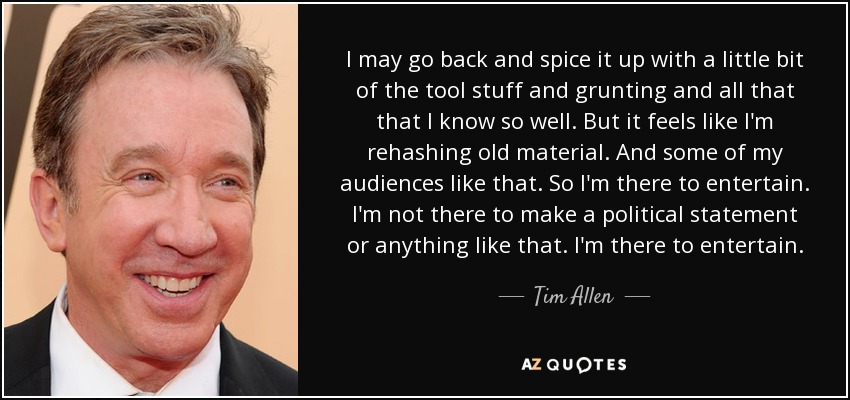 I may go back and spice it up with a little bit of the tool stuff and grunting and all that that I know so well. But it feels like I'm rehashing old material. And some of my audiences like that. So I'm there to entertain. I'm not there to make a political statement or anything like that. I'm there to entertain. - Tim Allen