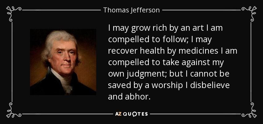I may grow rich by an art I am compelled to follow; I may recover health by medicines I am compelled to take against my own judgment; but I cannot be saved by a worship I disbelieve and abhor. - Thomas Jefferson