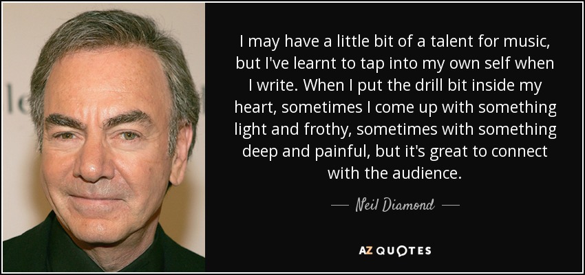 I may have a little bit of a talent for music, but I've learnt to tap into my own self when I write. When I put the drill bit inside my heart, sometimes I come up with something light and frothy, sometimes with something deep and painful, but it's great to connect with the audience. - Neil Diamond