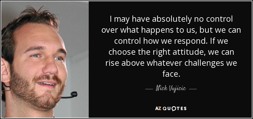 I may have absolutely no control over what happens to us, but we can control how we respond. If we choose the right attitude, we can rise above whatever challenges we face. - Nick Vujicic