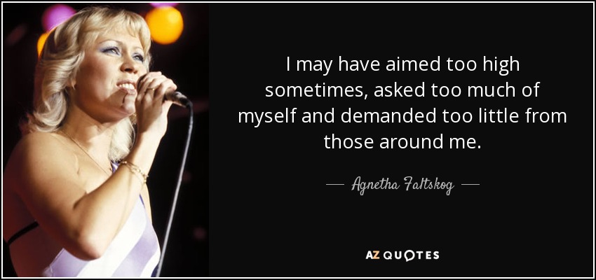 I may have aimed too high sometimes, asked too much of myself and demanded too little from those around me. - Agnetha Faltskog