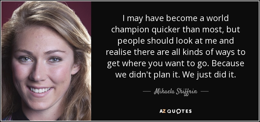 I may have become a world champion quicker than most, but people should look at me and realise there are all kinds of ways to get where you want to go. Because we didn't plan it. We just did it. - Mikaela Shiffrin