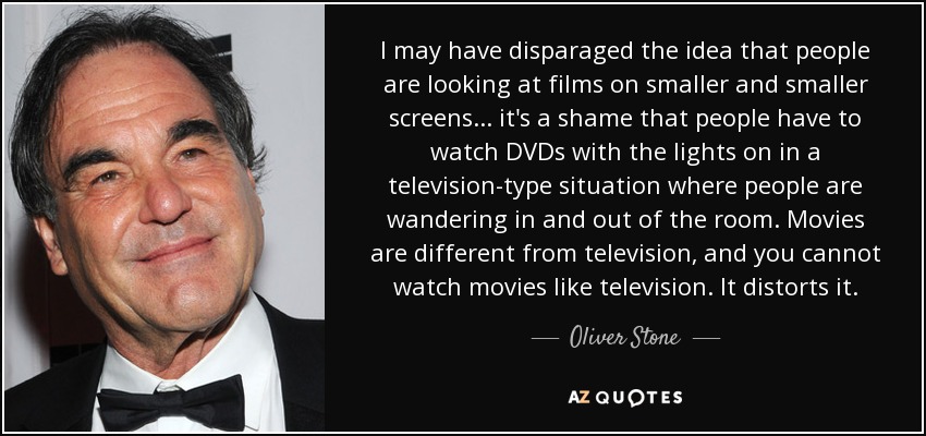 I may have disparaged the idea that people are looking at films on smaller and smaller screens... it's a shame that people have to watch DVDs with the lights on in a television-type situation where people are wandering in and out of the room. Movies are different from television, and you cannot watch movies like television. It distorts it. - Oliver Stone