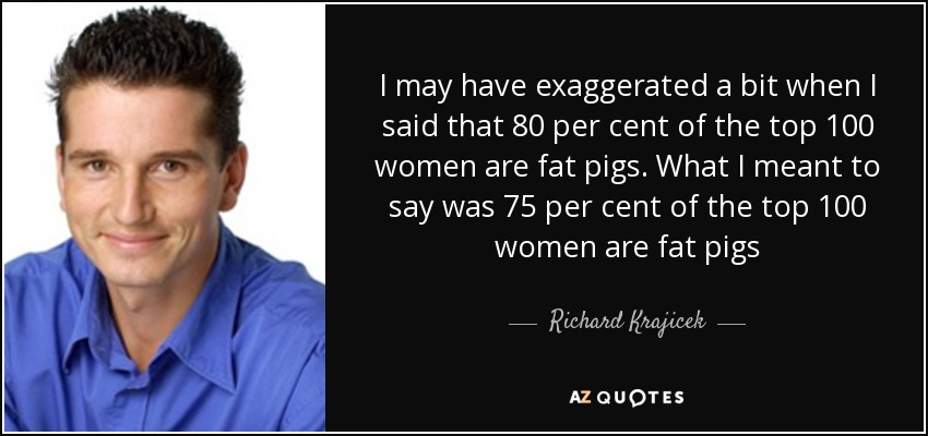 I may have exaggerated a bit when I said that 80 per cent of the top 100 women are fat pigs. What I meant to say was 75 per cent of the top 100 women are fat pigs - Richard Krajicek