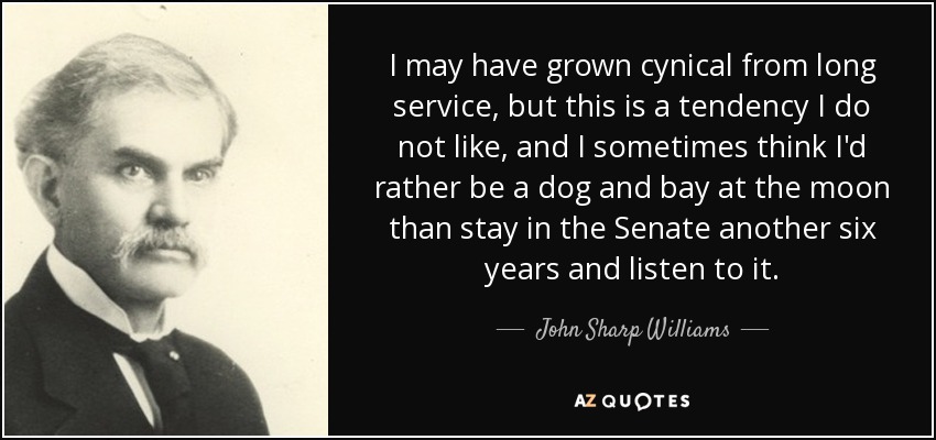 I may have grown cynical from long service, but this is a tendency I do not like, and I sometimes think I'd rather be a dog and bay at the moon than stay in the Senate another six years and listen to it. - John Sharp Williams