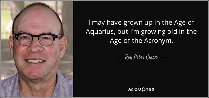 I may have grown up in the Age of Aquarius, but I'm growing old in the Age of the Acronym. - Roy Peter Clark