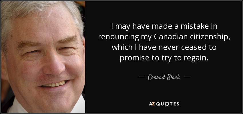 I may have made a mistake in renouncing my Canadian citizenship, which I have never ceased to promise to try to regain. - Conrad Black