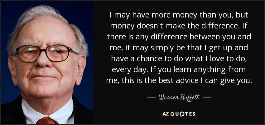 I may have more money than you, but money doesn't make the difference. If there is any difference between you and me, it may simply be that I get up and have a chance to do what I love to do, every day. If you learn anything from me, this is the best advice I can give you. - Warren Buffett