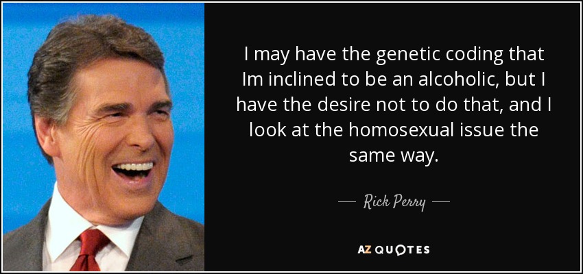 I may have the genetic coding that Im inclined to be an alcoholic, but I have the desire not to do that, and I look at the homosexual issue the same way. - Rick Perry