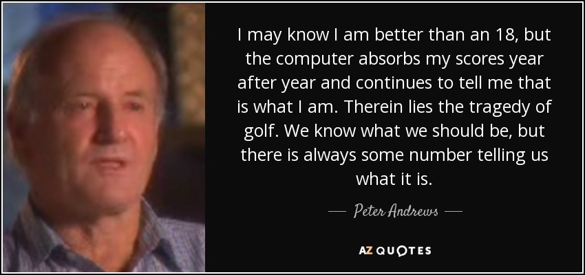 I may know I am better than an 18, but the computer absorbs my scores year after year and continues to tell me that is what I am. Therein lies the tragedy of golf. We know what we should be, but there is always some number telling us what it is. - Peter Andrews