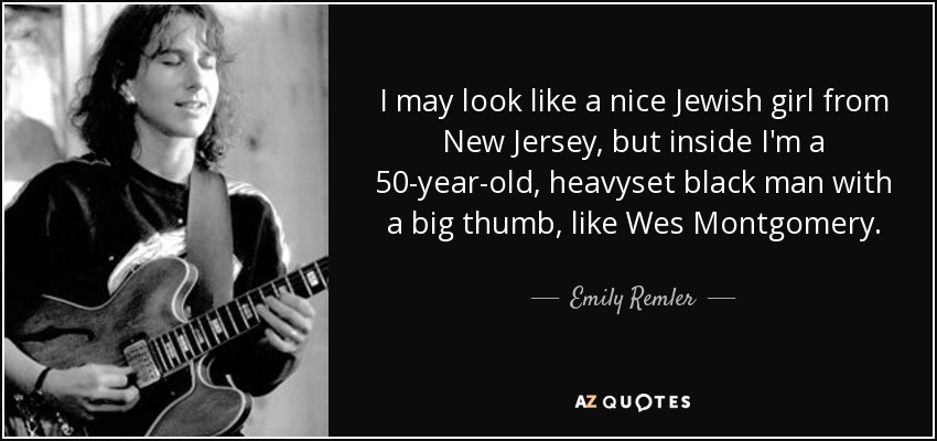 I may look like a nice Jewish girl from New Jersey, but inside I'm a 50-year-old, heavyset black man with a big thumb, like Wes Montgomery. - Emily Remler