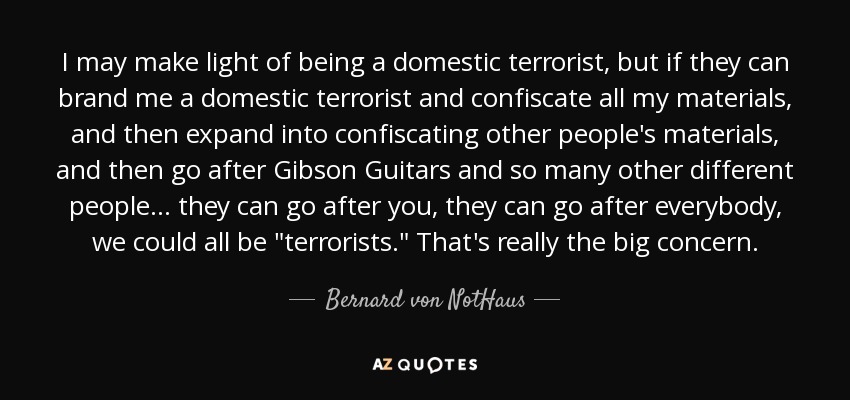 I may make light of being a domestic terrorist, but if they can brand me a domestic terrorist and confiscate all my materials, and then expand into confiscating other people's materials, and then go after Gibson Guitars and so many other different people... they can go after you, they can go after everybody, we could all be 