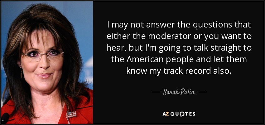 I may not answer the questions that either the moderator or you want to hear, but I'm going to talk straight to the American people and let them know my track record also. - Sarah Palin