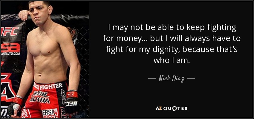 I may not be able to keep fighting for money... but I will always have to fight for my dignity, because that's who I am. - Nick Diaz