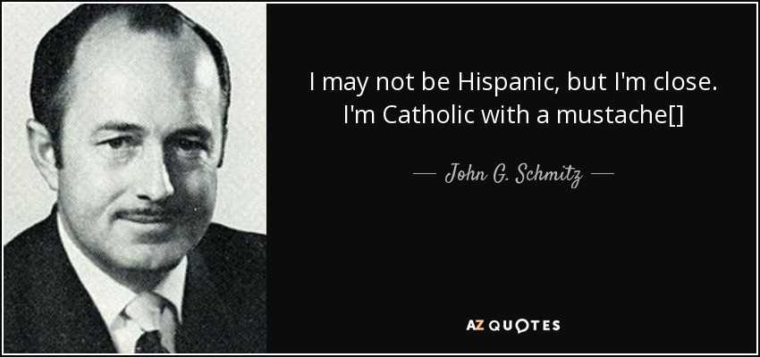 I may not be Hispanic, but I'm close. I'm Catholic with a mustache[] - John G. Schmitz