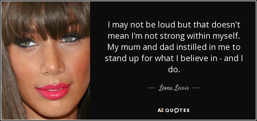 I may not be loud but that doesn't mean I'm not strong within myself. My mum and dad instilled in me to stand up for what I believe in - and I do. - Leona Lewis