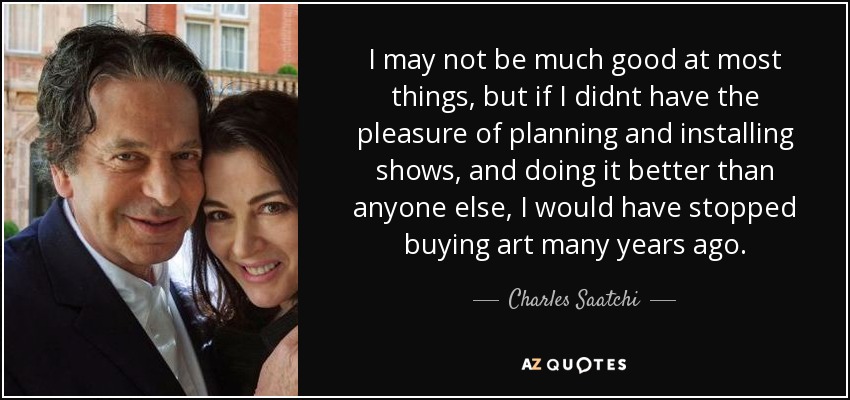 I may not be much good at most things, but if I didnt have the pleasure of planning and installing shows, and doing it better than anyone else, I would have stopped buying art many years ago. - Charles Saatchi