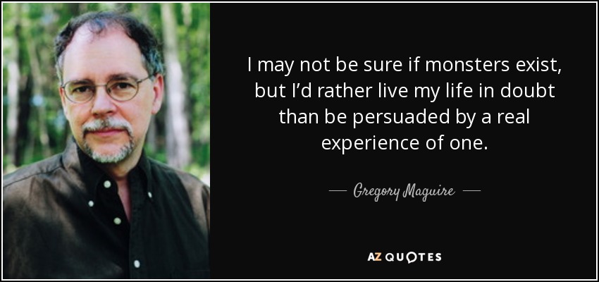 I may not be sure if monsters exist, but I’d rather live my life in doubt than be persuaded by a real experience of one. - Gregory Maguire