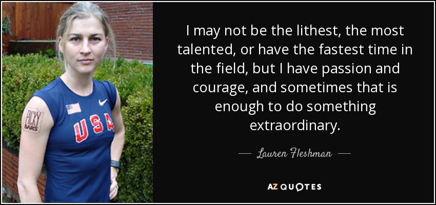 I may not be the lithest, the most talented, or have the fastest time in the field, but I have passion and courage, and sometimes that is enough to do something extraordinary. - Lauren Fleshman